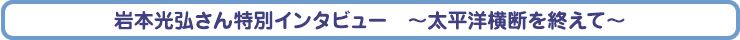 岩本光弘さん特別インタビュー　～太平洋横断を終えて～