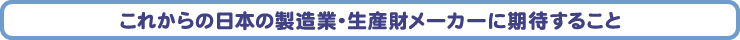 これからの日本の製造業・生産財メーカーに期待すること
