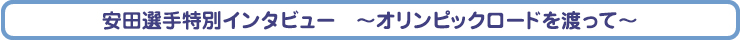 安田選手特別インタビュー　～オリンピックロードを渡って～