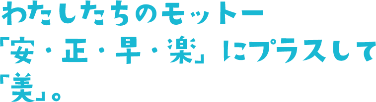 わたしたちのモットー「安・正・早・楽」にプラスして「美」